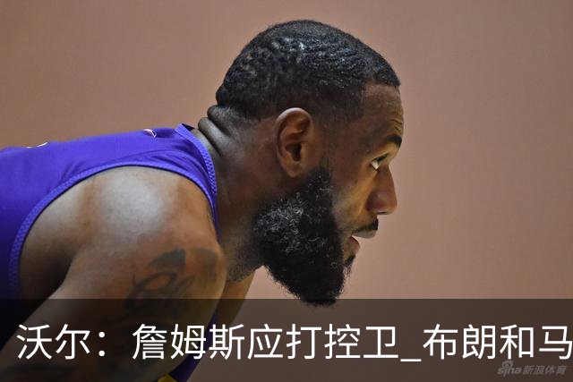 沃尔：詹姆斯应打控卫 布朗和马克西要争第2选择 76人球权是难题